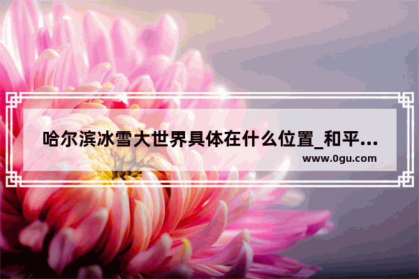 哈尔滨冰雪大世界具体在什么位置_和平精英极寒模式滑梯