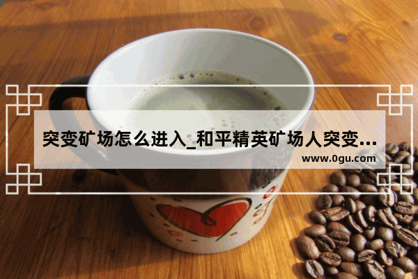 突变矿场怎么进入_和平精英矿场人突变的过程
