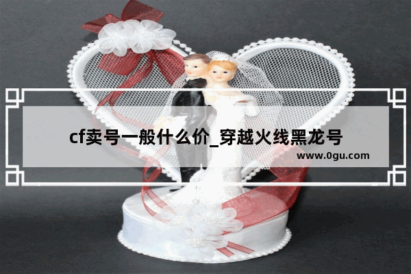 cf卖号一般什么价_穿越火线黑龙号