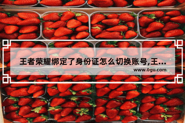 王者荣耀绑定了身份证怎么切换账号,王者荣耀改身份证