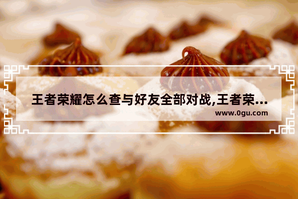 王者荣耀怎么查与好友全部对战,王者荣耀对阵