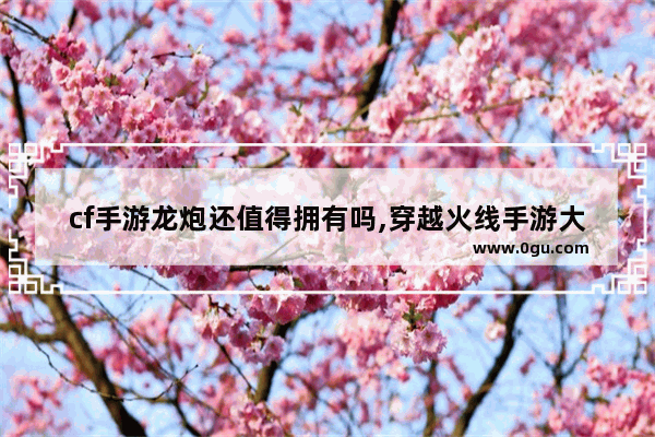 cf手游龙炮还值得拥有吗,穿越火线手游大炮