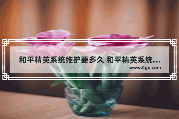 和平精英系统维护要多久 和平精英系统改名维护多久