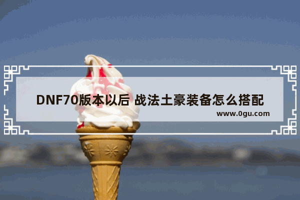 DNF70版本以后 战法土豪装备怎么搭配 地下城与勇士70力法