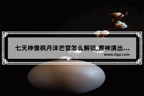 七天神像枫丹沫芒宫怎么解锁,原神演出攻略归乡