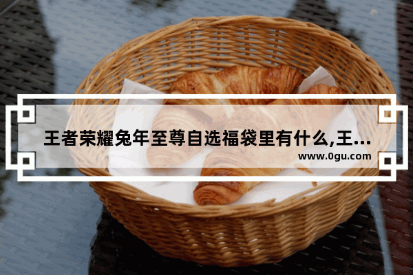 王者荣耀兔年至尊自选福袋里有什么,王者荣耀福袋