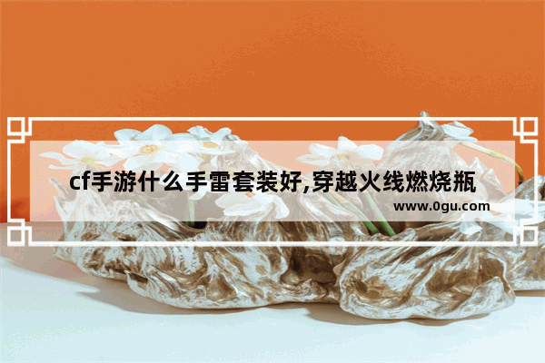 cf手游什么手雷套装好,穿越火线燃烧瓶