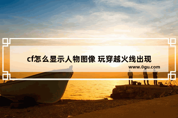 cf怎么显示人物图像 玩穿越火线出现