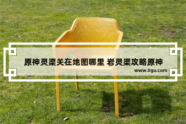 原神灵渠关在地图哪里 岩灵渠攻略原神