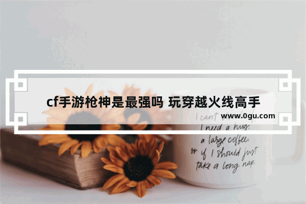 cf手游枪神是最强吗 玩穿越火线高手