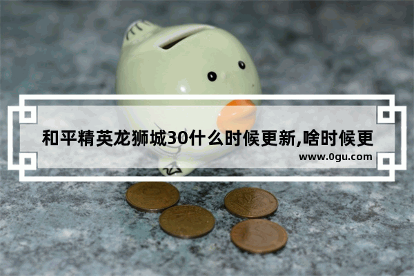 和平精英龙狮城30什么时候更新,啥时候更新和平精英