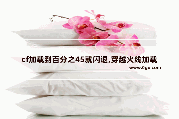 cf加载到百分之45就闪退,穿越火线加载闪退