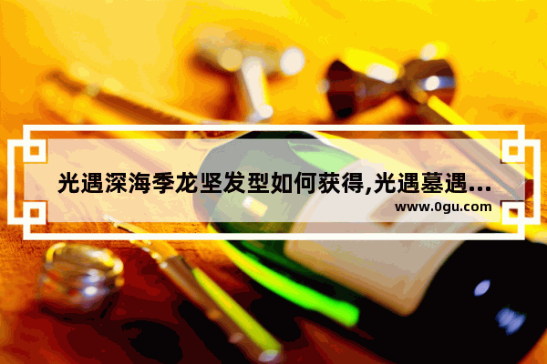 光遇深海季龙坚发型如何获得,光遇墓遇深海季