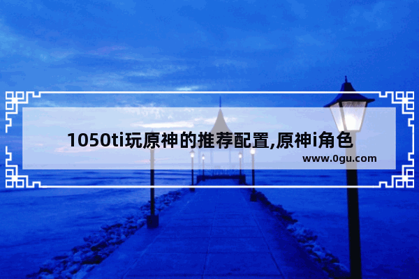 1050ti玩原神的推荐配置,原神i角色攻略