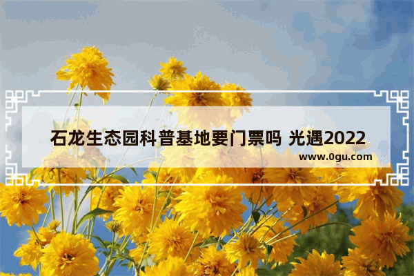 石龙生态园科普基地要门票吗 光遇2022遇境石龙