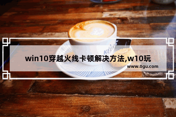 win10穿越火线卡顿解决方法,w10玩穿越火线