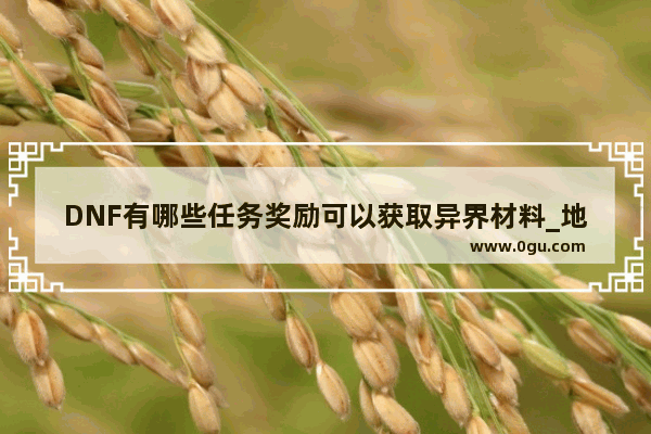 DNF有哪些任务奖励可以获取异界材料_地下城与勇士邪恶结晶掉落
