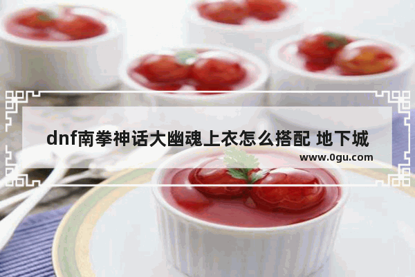 dnf南拳神话大幽魂上衣怎么搭配 地下城与勇士南拳武器选择