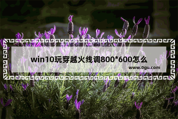 win10玩穿越火线调800*600怎么全屏啊_CF穿越火线win10设置全屏的方法超级简单