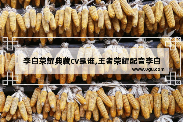 李白荣耀典藏cv是谁,王者荣耀配音李白