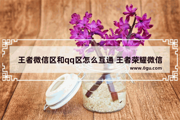 王者微信区和qq区怎么互通 王者荣耀微信qq互通了