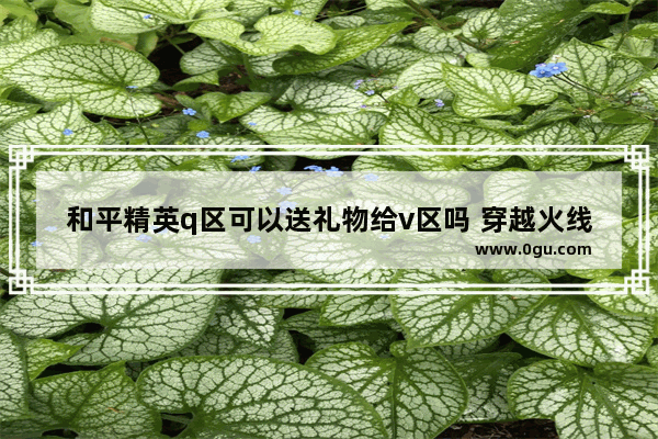 和平精英q区可以送礼物给v区吗 穿越火线送v