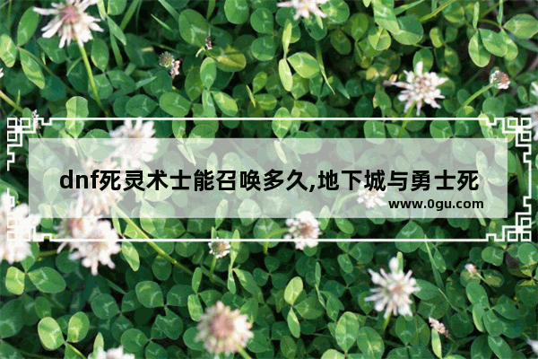 dnf死灵术士能召唤多久,地下城与勇士死灵好玩么