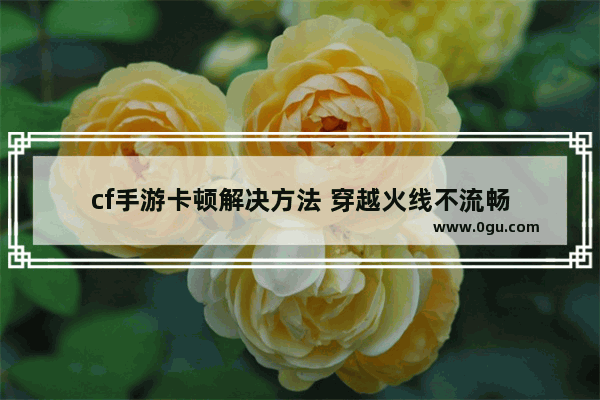 cf手游卡顿解决方法 穿越火线不流畅