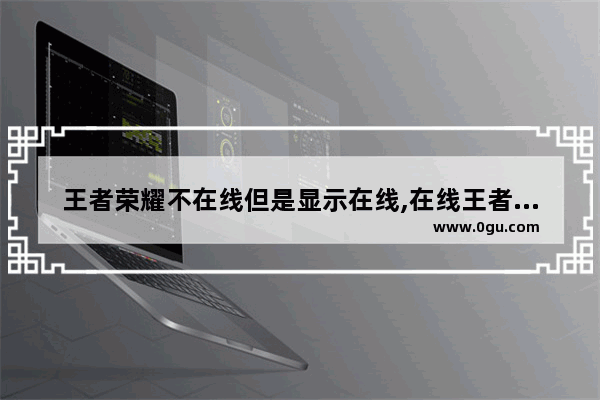 王者荣耀不在线但是显示在线,在线王者荣耀游戏