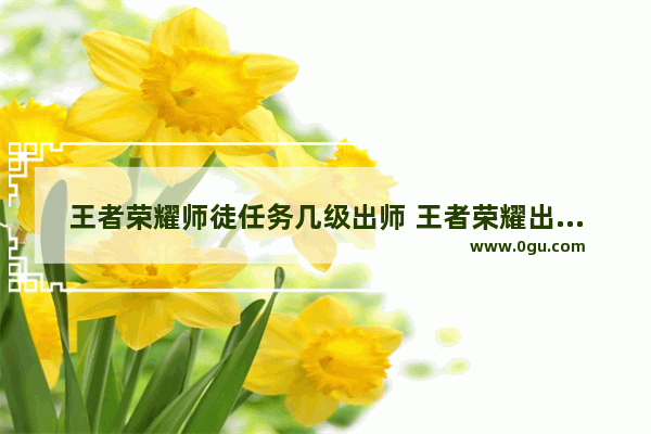 王者荣耀师徒任务几级出师 王者荣耀出师的徒弟