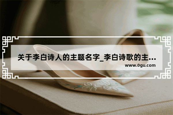 关于李白诗人的主题名字_李白诗歌的主题和风格有哪些特点