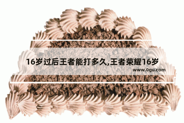 16岁过后王者能打多久,王者荣耀16岁
