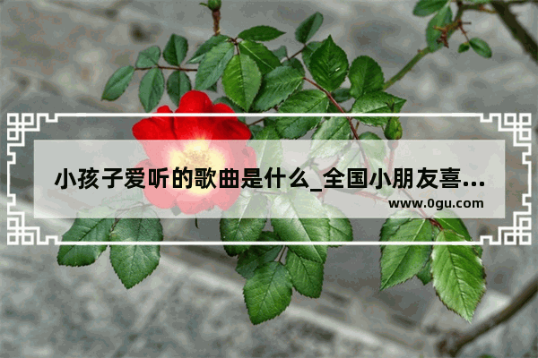 小孩子爱听的歌曲是什么_全国小朋友喜欢唱的歌曲是什么