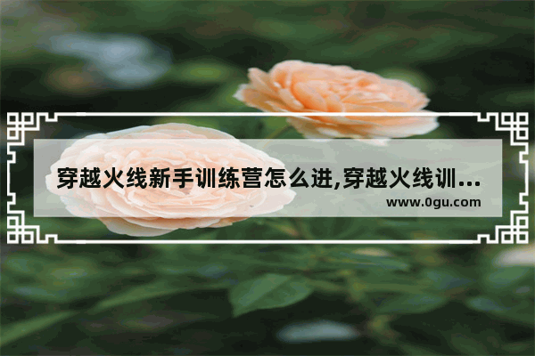 穿越火线新手训练营怎么进,穿越火线训练营
