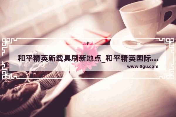 和平精英新载具刷新地点_和平精英国际服固定吉普车刷新地点