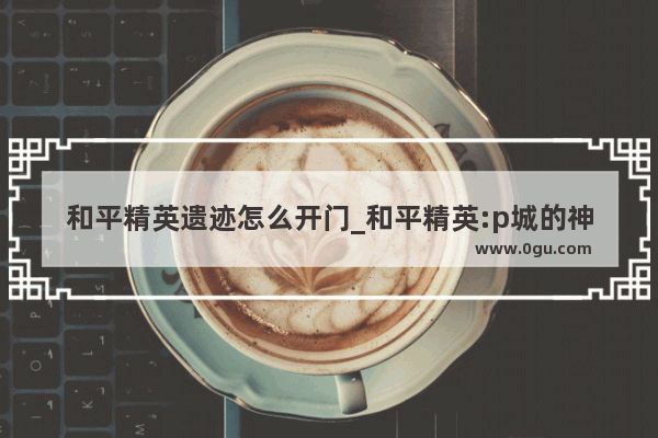 和平精英遗迹怎么开门_和平精英:p城的神秘地点有哪些地方