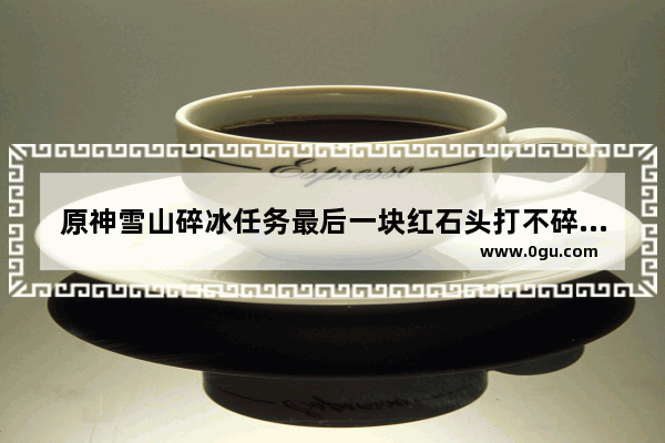 原神雪山碎冰任务最后一块红石头打不碎 原神碎纸任务攻略