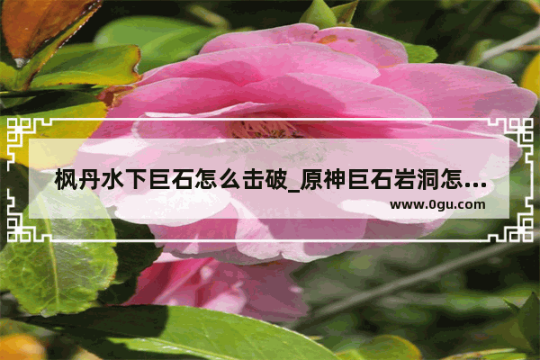 枫丹水下巨石怎么击破_原神巨石岩洞怎么去