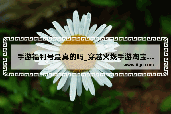 手游福利号是真的吗_穿越火线手游淘宝上卖的是真的