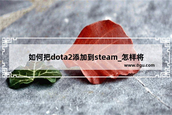 如何把dota2添加到steam_怎样将已经安装的dota2导入steam里