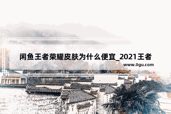 闲鱼王者荣耀皮肤为什么便宜_2021王者荣耀全英雄全皮肤需要花多少