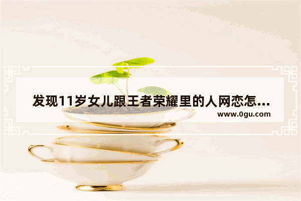 发现11岁女儿跟王者荣耀里的人网恋怎么办_公孙离是王者荣耀的女儿吗
