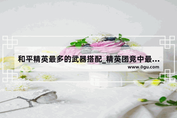 和平精英最多的武器搭配_精英团竞中最厉害的枪搭配