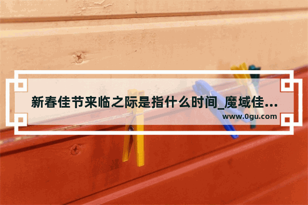 新春佳节来临之际是指什么时间_魔域佳节贺岁罐有什么用