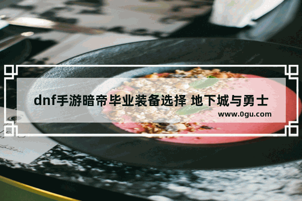dnf手游暗帝毕业装备选择 地下城与勇士暗帝防具