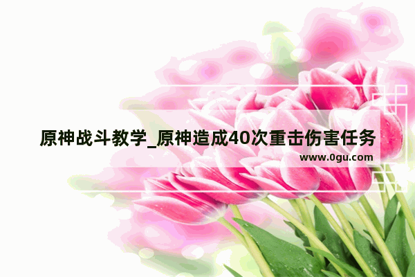 原神战斗教学_原神造成40次重击伤害任务怎么过