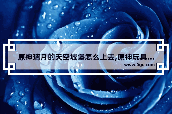 原神璃月的天空城堡怎么上去,原神玩具城堡攻略