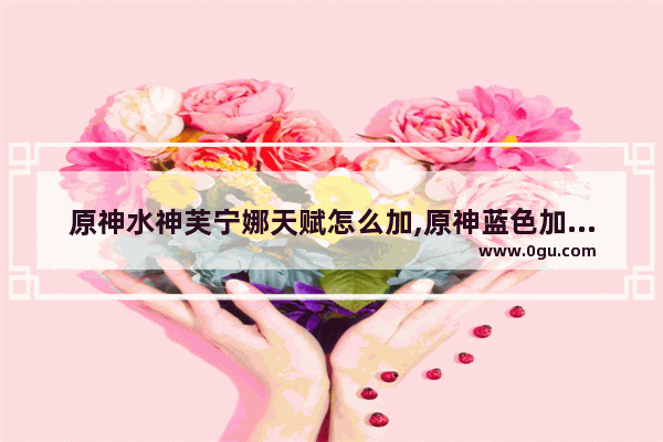 原神水神芙宁娜天赋怎么加,原神蓝色加点攻略