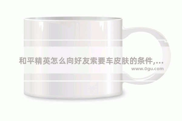 和平精英怎么向好友索要车皮肤的条件,和平精英特斯拉怎么索要