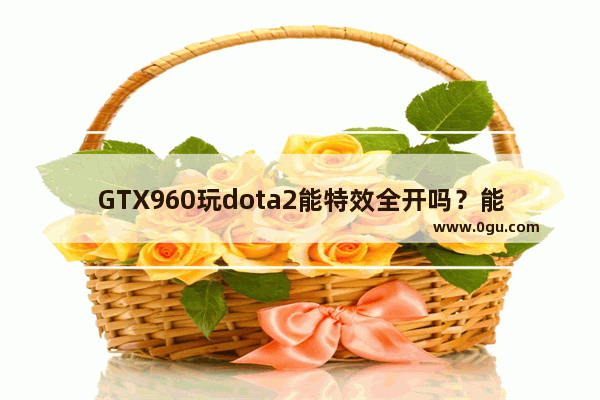 GTX960玩dota2能特效全开吗？能满120帧吗 dota2 gtx960